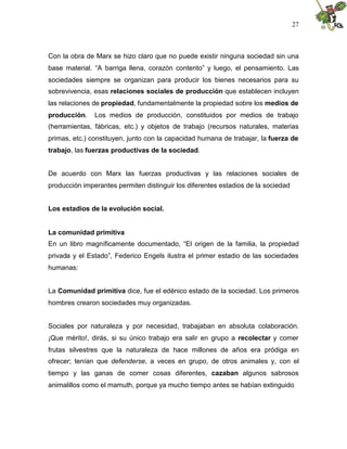 27
Con la obra de Marx se hizo claro que no puede existir ninguna sociedad sin una
base material. “A barriga llena, corazón contento” y luego, el pensamiento. Las
sociedades siempre se organizan para producir los bienes necesarios para su
sobrevivencia, esas relaciones sociales de producción que establecen incluyen
las relaciones de propiedad, fundamentalmente la propiedad sobre los medios de
producción. Los medios de producción, constituidos por medios de trabajo
(herramientas, fábricas, etc.) y objetos de trabajo (recursos naturales, materias
primas, etc.) constituyen, junto con la capacidad humana de trabajar, la fuerza de
trabajo, las fuerzas productivas de la sociedad.
De acuerdo con Marx las fuerzas productivas y las relaciones sociales de
producción imperantes permiten distinguir los diferentes estadios de la sociedad
Los estadios de la evolución social.
La comunidad primitiva
En un libro magníficamente documentado, “El origen de la familia, la propiedad
privada y el Estado”, Federico Engels ilustra el primer estadio de las sociedades
humanas:
La Comunidad primitiva dice, fue el edénico estado de la sociedad. Los primeros
hombres crearon sociedades muy organizadas.
Sociales por naturaleza y por necesidad, trabajaban en absoluta colaboración.
¡Que mérito!, dirás, si su único trabajo era salir en grupo a recolectar y comer
frutas silvestres que la naturaleza de hace millones de años era pródiga en
ofrecer; tenían que defenderse, a veces en grupo, de otros animales y, con el
tiempo y las ganas de comer cosas diferentes, cazaban algunos sabrosos
animalillos como el mamuth, porque ya mucho tiempo antes se habían extinguido
 