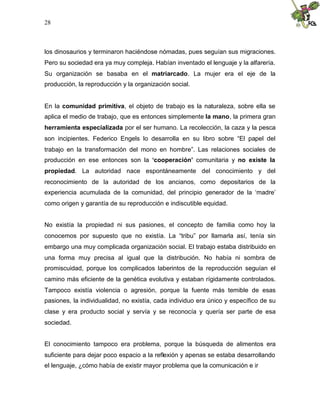 28
los dinosaurios y terminaron haciéndose nómadas, pues seguían sus migraciones.
Pero su sociedad era ya muy compleja. Habían inventado el lenguaje y la alfarería.
Su organización se basaba en el matriarcado. La mujer era el eje de la
producción, la reproducción y la organización social.
En la comunidad primitiva, el objeto de trabajo es la naturaleza, sobre ella se
aplica el medio de trabajo, que es entonces simplemente la mano, la primera gran
herramienta especializada por el ser humano. La recolección, la caza y la pesca
son incipientes. Federico Engels lo desarrolla en su libro sobre “El papel del
trabajo en la transformación del mono en hombre”. Las relaciones sociales de
producción en ese entonces son la ‘cooperación’ comunitaria y no existe la
propiedad. La autoridad nace espontáneamente del conocimiento y del
reconocimiento de la autoridad de los ancianos, como depositarios de la
experiencia acumulada de la comunidad, del principio generador de la ‘madre’
como origen y garantía de su reproducción e indiscutible equidad.
No existía la propiedad ni sus pasiones, el concepto de familia como hoy la
conocemos por supuesto que no existía. La “tribu” por llamarla así, tenía sin
embargo una muy complicada organización social. El trabajo estaba distribuido en
una forma muy precisa al igual que la distribución. No había ni sombra de
promiscuidad, porque los complicados laberintos de la reproducción seguían el
camino más eficiente de la genética evolutiva y estaban rígidamente controlados.
Tampoco existía violencia o agresión, porque la fuente más temible de esas
pasiones, la individualidad, no existía, cada individuo era único y específico de su
clase y era producto social y servía y se reconocía y quería ser parte de esa
sociedad.
El conocimiento tampoco era problema, porque la búsqueda de alimentos era
suficiente para dejar poco espacio a la reflexión y apenas se estaba desarrollando
el lenguaje, ¿cómo había de existir mayor problema que la comunicación e ir
 