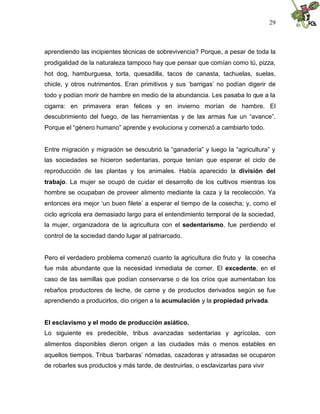29
aprendiendo las incipientes técnicas de sobrevivencia? Porque, a pesar de toda la
prodigalidad de la naturaleza tampoco hay que pensar que comían como tú, pizza,
hot dog, hamburguesa, torta, quesadilla, tacos de canasta, tachuelas, suelas,
chicle, y otros nutrimentos. Eran primitivos y sus ‘barrigas’ no podían digerir de
todo y podían morir de hambre en medio de la abundancia. Les pasaba lo que a la
cigarra: en primavera eran felices y en invierno morían de hambre. El
descubrimiento del fuego, de las herramientas y de las armas fue un “avance”.
Porque el “género humano” aprende y evoluciona y comenzó a cambiarlo todo.
Entre migración y migración se descubrió la “ganadería” y luego la “agricultura” y
las sociedades se hicieron sedentarias, porque tenían que esperar el ciclo de
reproducción de las plantas y los animales. Había aparecido la división del
trabajo. La mujer se ocupó de cuidar el desarrollo de los cultivos mientras los
hombre se ocupaban de proveer alimento mediante la caza y la recolección. Ya
entonces era mejor ‘un buen filete’ a esperar el tiempo de la cosecha; y, como el
ciclo agrícola era demasiado largo para el entendimiento temporal de la sociedad,
la mujer, organizadora de la agricultura con el sedentarismo, fue perdiendo el
control de la sociedad dando lugar al patriarcado.
Pero el verdadero problema comenzó cuanto la agricultura dio fruto y la cosecha
fue más abundante que la necesidad inmediata de comer. El excedente, en el
caso de las semillas que podían conservarse o de los críos que aumentaban los
rebaños productores de leche, de carne y de productos derivados según se fue
aprendiendo a producirlos, dio origen a la acumulación y la propiedad privada.
El esclavismo y el modo de producción asiático.
Lo siguiente es predecible, tribus avanzadas sedentarias y agrícolas, con
alimentos disponibles dieron origen a las ciudades más o menos estables en
aquellos tiempos. Tribus ‘barbaras’ nómadas, cazadoras y atrasadas se ocuparon
de robarles sus productos y más tarde, de destruirlas, o esclavizarlas para vivir
 