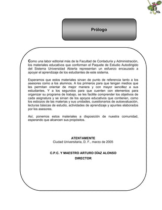 Contenido
Como una labor editorial más de la Facultad de Contaduría y Administración,
los materiales educativos que conforman el Paquete de Estudio Autodirigido
del Sistema Universidad Abierta representan un esfuerzo encauzado a
apoyar el aprendizaje de los estudiantes de este sistema.
Esperamos que estos materiales sirvan de punto de referencia tanto a los
asesores como a los alumnos. A los primeros para que tengan medios que
les permitan orientar de mejor manera y con mayor sencillez a sus
estudiantes. Y a los segundos para que cuenten con elementos para
organizar su programa de trabajo, se les facilite comprender los objetivos de
cada asignatura y se sirvan de los apoyos educativos que contienen, como
los esbozos de las materias y sus unidades, cuestionarios de autoevaluación,
lecturas básicas de estudio, actividades de aprendizaje y apuntes elaborados
por los asesores.
Así, ponemos estos materiales a disposición de nuestra comunidad,
esperando que alcancen sus propósitos.
ATENTAMENTE
Ciudad Universitaria, D. F., marzo de 2005
C.P.C. Y MAESTRO ARTURO DÍAZ ALONSO
DIRECTOR
Prólogo
 