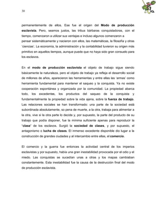 30
permanentemente de ellos. Ese fue el origen del Modo de producción
esclavista. Pero, seamos justos, las tribus bárbaras conquistadoras, con el
tiempo, comenzaron a utilizar sus ventajas e incluso algunos comenzaron a
pensar sistemáticamente y nacieron con ellos, las matemáticas, la filosofía y otras
‘ciencias’. La economía, la administración y la contabilidad tuvieron su origen más
primitivo en aquellos tiempos, aunque puede que no haya sido gran consuelo para
los esclavos.
En el modo de producción esclavista el objeto de trabajo sigue siendo
básicamente la naturaleza, pero el objeto de trabajo ya refleja el desarrollo social
de millones de años, aparecieron las herramientas y entre ellas las ‘armas’ como
herramienta fundamental para mantener el saqueo y la conquista. Ya no existe
cooperación espontánea y organizada por la comunidad. La propiedad abarca
todo, los excedentes, los productos del saqueo de la conquista y
fundamentalmente la propiedad sobre la vida ajena, sobre la fuerza de trabajo.
Las relaciones sociales se han transformado: una parte de la sociedad está
subordinada absolutamente, so pena de muerte, a la otra, trabaja para alimentar a
la otra, vive si la otra parte lo decide y, por supuesto, la parte del producto de su
trabajo que podía disponer, fue la mínima suficiente apenas para reproducir la
“clase” de los esclavos. Surgió la sociedad de clases, y por supuesto, el
antagonismo o lucha de clases. El inmenso excedente disponible dio lugar a la
construcción de grandes ciudades y al intercambio entre ellas, el comercio.
El comercio y la guerra fue entonces la actividad central de los imperios
esclavistas y por supuesto, había una gran inestabilidad provocada por el odio y el
miedo. Las conquistas se sucedían unas a otras y los mapas cambiaban
constantemente. Esta inestabilidad fue la causa de la destrucción final del modo
de producción esclavista.
 