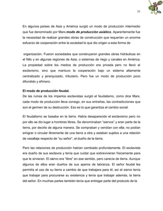 31
En algunos países de Asia y América surgió un modo de producción intermedio
que fue denominado por Marx modo de producción asiático. Aparentemente fue
la necesidad de realizar grandes obras de construcción que requerían un enorme
esfuerzo de cooperación entre la sociedad lo que dio origen a esta forma de
organización. Fueron sociedades que construyeron grandes obras hidráulicas en
el Nilo y en algunas regiones de Asia, o sistemas de riego y canales en América.
La propiedad sobre los medios de producción era privada pero no llevó al
esclavismo, sino que mantuvo la cooperación bajo un sistema altamente
centralizado y jerarquizado, tributario. Pero fue un modo de producción poco
difundido y efímero.
El modo de producción feudal.
De las ruinas de los imperios esclavistas surgió el feudalismo, como dice Marx,
cada modo de producción lleva consigo, en sus entrañas, las contradicciones que
son el germen de su destrucción. Eso es lo que garantiza el cambio social.
El feudalismo se basaba en la tierra. Había desaparecido el esclavismo pero no
por ello se dio lugar a hombres libres. Se denominaban “siervos” y eran parte de la
tierra, por decirlo de alguna manera. Se compraban y vendían con ella; no podían
emigrar o circular libremente de una tierra a otra y estaban sujetos a una relación
de vasallaje respecto de “su señor”, el dueño de la tierra.
Pero las relaciones de producción habían cambiado profundamente. El esclavista
era dueño de sus esclavos y tenía que cuidar que sobrevivieran físicamente para
que le sirvieran. El siervo era “libre” en ese sentido, pero carecía de tierra. Aunque
algunos de ellos eran dueños de sus aperos de labranza. El señor feudal les
permitía el uso de su tierra a cambio de que trabajara para él, así el siervo tenía
que trabajar para procurarse su existencia y tenía que trabajar además, la tierra
del señor. En muchas partes también tenía que entregar parte del producto de la
 