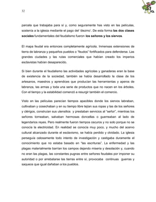 32
parcela que trabajaba para sí y, como seguramente has visto en las películas,
sostenía a la iglesia mediante el pago del ‘diezmo’. De esta forma las dos clases
sociales fundamentales del feudalismo fueron los señores y los siervos.
El mapa feudal era entonces completamente agrícola. Inmensas extensiones de
tierra de labranza y pequeños pueblos o “feudos” fortificados para defenderse. Las
grandes ciudades y las rutas comerciales que habían creado los imperios
esclavistas habían desaparecido.
Si bien durante el feudalismo las actividades agrícolas y ganaderas eran la base
de existencia de la sociedad, también se había desarrollado la clase de los
artesanos, maestros y aprendices que producían las herramientas y aperos de
labranza, las armas y toda una serie de productos que no nacen en los árboles.
Con el tiempo y la estabilidad comenzó a resurgir también el comercio.
Visto en las películas parecían tiempos apacibles donde los siervos labraban,
cultivaban y cosechaban y en su tiempo libre tejían sus ropas y las de los señores
y clérigos, construían sus utensilios y prestaban servicios al “señor”, mientras los
señores torneaban, salvaban hermosas doncellas o guerreaban al lado de
legendarios reyes. Pero realmente fueron tiempos oscuros y no solo porque no se
conocía la electricidad. En realidad se conocía muy poco, y mucho del acervo
cultural alcanzado durante el esclavismo, se había perdido y olvidado. La iglesia
perseguía celosamente todo intento de investigación y castigaba duramente el
conocimiento que no estaba basado en “las escrituras”. La enfermedad y las
plagas materialmente barrían los campos dejando miseria y desolación y, cuando
no eran las plagas, las constantes pugnas entre señores feudales por imponer su
autoridad o por arrebatarse las tierras entre sí, provocaba continuas guerras y
saqueos que igual dañaban a los pueblos.
 