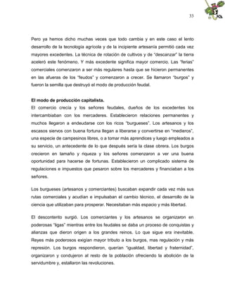 33
Pero ya hemos dicho muchas veces que todo cambia y en este caso el lento
desarrollo de la tecnología agrícola y de la incipiente artesanía permitió cada vez
mayores excedentes. La técnica de rotación de cultivos y de “descanzar” la tierra
aceleró este fenómeno. Y más excedente significa mayor comercio. Las “ferias”
comerciales comenzaron a ser más regulares hasta que se hicieron permanentes
en las afueras de los “feudos” y comenzaron a crecer. Se llamaron “burgos” y
fueron la semilla que destruyó el modo de producción feudal.
El modo de producción capitalista.
El comercio crecía y los señores feudales, dueños de los excedentes los
intercambiaban con los mercaderes. Establecieron relaciones permanentes y
muchos llegaron a endeudarse con los ricos “burgueses”. Los artesanos y los
escasos siervos con buena fortuna llegan a liberarse y convertirse en “medieros”,
una especie de campesinos libres, o a tomar más aprendices y luego empleados a
su servicio, un antecedente de lo que después sería la clase obrera. Los burgos
crecieron en tamaño y riqueza y los señores comenzaron a ver una buena
oportunidad para hacerse de fortunas. Establecieron un complicado sistema de
regulaciones e impuestos que pesaron sobre los mercaderes y financiaban a los
señores.
Los burgueses (artesanos y comerciantes) buscaban expandir cada vez más sus
rutas comerciales y acudían e impulsaban el cambio técnico, el desarrollo de la
ciencia que utilizaban para prosperar. Necesitaban más espacio y más libertad.
El descontento surgió. Los comerciantes y los artesanos se organizaron en
poderosas “ligas” mientras entre los feudales se daba un proceso de conquistas y
alianzas que dieron origen a los grandes reinos. Lo que sigue era inevitable.
Reyes más poderosos exigían mayor tributo a los burgos, mas regulación y más
represión. Los burgos respondieron, querían “igualdad, libertad y fraternidad”,
organizaron y condujeron al resto de la población ofreciendo la abolición de la
servidumbre y, estallaron las revoluciones.
 