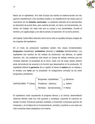 34
Nació así el capitalismo. Por todo Europa fue barrido el sistema feudal con las
guerras napoleónicas y las revueltas locales y se establecieron las bases para el
nacimiento de los Estados nacionales. La población liberada de la servidumbre
se descubrió de pronto libre, pero carente de todo, sin tierra, sin herramientas, sin
dinero, sin trabajo, sin nada más que su cuerpo y sus necesidades. Cundió el
hambre y el vagabundaje y con ello la cárcel y la represión. En su tomo primero
del Capital, Carlos Marx describe cómo era la vida en aquellos tiempos aciagos de
los orígenes del capitalismo.
En el modo de producción capitalista existen tres clases fundamentales:
burgueses (capitalistas), proletarios (obreros) y rentistas (terratenientes). Los
capitalistas son dueños de los medios de producción, las fabricas, el capital
dinerario, etc.; los proletarios solo tienen su fuerza de trabajo mientras que los
rentistas detentan la propiedad de la tierra. Cada una de estas clases obtiene
parte del producto de acuerdo a la función que desempeñan en la producción. El
capitalista obtiene la ganancia de su capital; el obrero el salario por su trabajo y
el rentista una renta por la propiedad. El antagonismo principal se da entre
burgueses y proletarios.
Burgueses (capitalistas) Ganancia
CAPITALISMO Clases Proletarios (obreros) Salario
Rentistas (terratenientes) Renta
El capitalismo nació impulsando el progreso técnico y la ciencia, desarrollando
sistemas fabriles cada vez más grandes y complejos, expandió el comercio en
escala mundial. Construyó grandes ciudades y emprendió numerosas guerras de
conquista y, en la lógica de su funcionamiento, sometió y condenó a una cada vez
más numerosa clase trabajadora a la miseria.
 