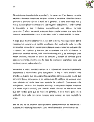 36
El capitalismo depende de la acumulación de ganancias. Para lograrlo necesita
explotar a la clase trabajadora de quien obtiene el excedente –también llamado
plusvalor o plusvalía- que es la base de la ganancia. Si tiene éxito crece más y
más y busca explotar una masa cada vez mayor de trabajadores. También utiliza
la tecnología, la cual revoluciona incesantemente para obtener mayores
ganancias. El efecto es que el avance de la tecnología expulsa una parte de la
masa de trabajadores que queda sin empleo porque “la maquina no los necesita”.
A largo plazo los trabajadores tienen que ser cada vez más capacitados por la
necesidad de adaptarse al cambio tecnológico. Son igualmente cada vez más
conscientes, porque tienen que conocer más para servir a máquinas cada vez más
complejas, se organizan y terminan por comprender que todo el sistema de
producción depende de ellos, ellos fabrican las máquinas y las tecnologías y las
hacen funcionar, producen los bienes de consumo y realizan los servicios que la
sociedad demanda, mientras que la clase de propietarios capitalistas cada vez
participan menos en la producción.
Empleados a sueldo son responsables de la organización del sistema (altamente
capacitados o relacionados, pero trabajadores al fin). Y claro, mientras más
grande sea la parte que se apropian los capitalistas como ganancias, tendrá que
ser menor la que corresponde a los trabajadores. El problema es que para tener
más utilidades el capital tiene que aumentar la producción (contratando más
trabajadores, haciendo más intensivo el trabajo o comprando mejores máquinas
que eleven la productividad) y la cada vez mayor cantidad de mercancías tiene
que ser vendida para que se realice la ganancia. Y si la mayor parte de la
población tiene cada vez menos recursos para comprar, se hace inevitable la
crisis.
Ese es otro de los encantos del capitalismo. Sobreproducción de mercancías –
subconsumo, dicen algunos autores-; una inmensa masa de producción que se
 