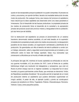 37
queda en los escaparates porque la población no puede comprarlas. El proceso es
cíclico y recurrente y en opinión de Marx, llevará a la inevitable destrucción de este
modo de producción. De cualquier forma, esa manera de funcionar el capitalismo
hace natural que la clase capitalista sea observada como una clase parasitaria e
innecesaria. Con el desarrollo de las fuerzas productivas, la propiedad privada de
los medios de producción frena el desarrollo de la sociedad y la apropiación
privada del producto social solo provoca miseria y desigualdad entre la población,
por eso tiene que ser abolida.
Con la destrucción del capitalismo se preveía el advenimiento de un sistema
transitorio denominado sistema socialista, el cual está basado en la supresión
inmediata de la propiedad privada sobre los medios de producción, la desaparición
paulatina de las clases sociales y la organización centralizada y planificada de la
producción. Se garantizaba con ello el derecho de toda la población a contar con
un trabajo, educación, salud y seguridad social proporcionada por el estado y una
retribución sobre la base del trabajo aportado. Ideas muy avanzadas que
comenzaron a difundirse por el mundo a finales del siglo XIX.
A principios del siglo XX, mientras el mundo capitalista se enfrascaba en otra de
sus guerras mundiales, el 2 de octubre de 1917, Lenin al frente de su partido
bolchevique dirigió una revolución de trabajadores y campesinos, que creó en
Rusia el primer ensayo real de un régimen socialista. La respuesta fue el cerco
mundial y la guerra permanente contra Rusia, que entonces se denominó “Unión
de Repúblicas socialistas Soviéticas”. No se podía permitir el ejemplo de un modo
de producción distinto al capitalismo que pudiera demostrar superioridad en
ningún sentido. A pesar de ello, el ejemplo cundió y pronto se construyeron
ensayos de socialismo en China, Yugoslavia, Polonia, Checoslovaquia, Rumania,
Vietnam, Cuba y otros pequeños países.
 