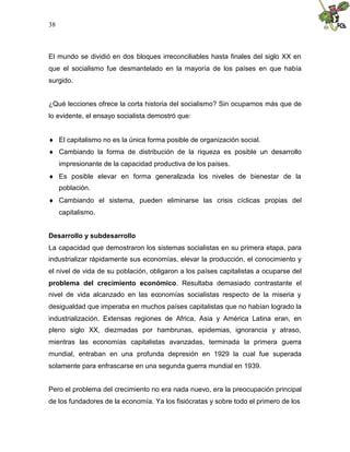 38
El mundo se dividió en dos bloques irreconciliables hasta finales del siglo XX en
que el socialismo fue desmantelado en la mayoría de los países en que había
surgido.
¿Qué lecciones ofrece la corta historia del socialismo? Sin ocuparnos más que de
lo evidente, el ensayo socialista demostró que:
 El capitalismo no es la única forma posible de organización social.
 Cambiando la forma de distribución de la riqueza es posible un desarrollo
impresionante de la capacidad productiva de los países.
 Es posible elevar en forma generalizada los niveles de bienestar de la
población.
 Cambiando el sistema, pueden eliminarse las crisis cíclicas propias del
capitalismo.
Desarrollo y subdesarrollo
La capacidad que demostraron los sistemas socialistas en su primera etapa, para
industrializar rápidamente sus economías, elevar la producción, el conocimiento y
el nivel de vida de su población, obligaron a los países capitalistas a ocuparse del
problema del crecimiento económico. Resultaba demasiado contrastante el
nivel de vida alcanzado en las economías socialistas respecto de la miseria y
desigualdad que imperaba en muchos países capitalistas que no habían logrado la
industrialización. Extensas regiones de Africa, Asia y América Latina eran, en
pleno siglo XX, diezmadas por hambrunas, epidemias, ignorancia y atraso,
mientras las economías capitalistas avanzadas, terminada la primera guerra
mundial, entraban en una profunda depresión en 1929 la cual fue superada
solamente para enfrascarse en una segunda guerra mundial en 1939.
Pero el problema del crecimiento no era nada nuevo, era la preocupación principal
de los fundadores de la economía. Ya los fisiócratas y sobre todo el primero de los
 