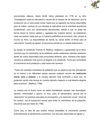 39
economistas clásicos, Adam Smith había planteado en 1776 en su libro
“Investigación sobre la naturaleza y causas de la riqueza de las Naciones” que la
producción de un país podía crecer hasta que se agotaran las tierras disponibles
para el cultivo –porque en sus tiempos la agricultura era la actividad económica
fundamental-, pero con rendimientos decrecientes, debido a que no todas las
tierras tienen la misma calidad y, agotadas las ‘mejores tierras’, se explotarían
cada vez peores, hasta que ya no hubiera posibilidad de encontrar más, porque el
mundo es finito. La disponibilidad de tierras es, decía Smith, el límite para el
crecimiento. Cuando se agoten, la economía entrará en un estado estacionario.
Su amigo, el reverendo Thomas R. Malthus, anglicano y apasionado de la ética,
concluyó que el crecimiento de la población podía sostenerse mientras existieran
tierras de cultivo disponibles para procurarles alimento, pero, mientras más rápido
creciera la población más pronto se llegaría a la catástrofe. Tenía que controlarse
el crecimiento de la población y solo había tres caminos:
“Todos los controles inmediatos de población que se observa que han prevalecido
en el mismo o en diferentes países parecen poderse resumir en restricción
moral, vicio y miseria; y si nuestra elección está confinada a esos tres, no
podemos vacilar más tiempo en nuestra decisión respecto a cuál debería elegirse
para incentivar.” (Malthus, 1798)
La miseria era la forma como se había manifestado siempre ese Apocalipsis:
hambre, enfermedad y guerra; el vicio, para el pensamiento clerical era la
“aberración” de prácticas sexuales sin procreación; y la restricción moral, ‘virtud de
los santos’, era el autocontrol sexual para evitar el crecimiento de la población.
(recuerda que son ideas de 1798).
Como sea, la idea de que existen límites ineludibles al crecimiento penetró
profundamente el pensamiento económico. Los recursos disponibles se agotan y
 