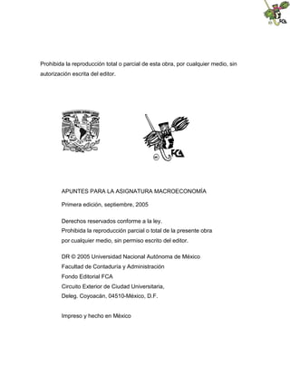 Prohibida la reproducción total o parcial de esta obra, por cualquier medio, sin
autorización escrita del editor.
APUNTES PARA LA ASIGNATURA MACROECONOMÍA
Primera edición, septiembre, 2005
Derechos reservados conforme a la ley.
Prohibida la reproducción parcial o total de la presente obra
por cualquier medio, sin permiso escrito del editor.
DR © 2005 Universidad Nacional Autónoma de México
Facultad de Contaduría y Administración
Fondo Editorial FCA
Circuito Exterior de Ciudad Universitaria,
Deleg. Coyoacán, 04510-México, D.F.
Impreso y hecho en México
 