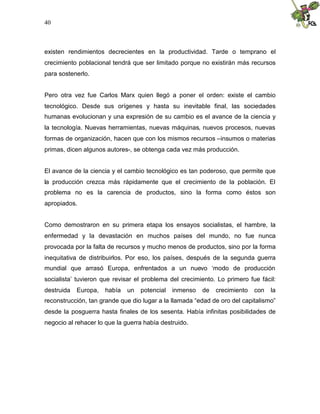 40
existen rendimientos decrecientes en la productividad. Tarde o temprano el
crecimiento poblacional tendrá que ser limitado porque no existirán más recursos
para sostenerlo.
Pero otra vez fue Carlos Marx quien llegó a poner el orden: existe el cambio
tecnológico. Desde sus orígenes y hasta su inevitable final, las sociedades
humanas evolucionan y una expresión de su cambio es el avance de la ciencia y
la tecnología. Nuevas herramientas, nuevas máquinas, nuevos procesos, nuevas
formas de organización, hacen que con los mismos recursos –insumos o materias
primas, dicen algunos autores-, se obtenga cada vez más producción.
El avance de la ciencia y el cambio tecnológico es tan poderoso, que permite que
la producción crezca más rápidamente que el crecimiento de la población. El
problema no es la carencia de productos, sino la forma como éstos son
apropiados.
Como demostraron en su primera etapa los ensayos socialistas, el hambre, la
enfermedad y la devastación en muchos países del mundo, no fue nunca
provocada por la falta de recursos y mucho menos de productos, sino por la forma
inequitativa de distribuirlos. Por eso, los países, después de la segunda guerra
mundial que arrasó Europa, enfrentados a un nuevo ‘modo de producción
socialista’ tuvieron que revisar el problema del crecimiento. Lo primero fue fácil:
destruida Europa, había un potencial inmenso de crecimiento con la
reconstrucción, tan grande que dio lugar a la llamada “edad de oro del capitalismo”
desde la posguerra hasta finales de los sesenta. Había infinitas posibilidades de
negocio al rehacer lo que la guerra había destruido.
 