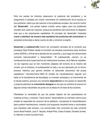 41
Pero los países de América observaron el potencial del socialismo y se
preguntaron si bastaba con crecer; crecimiento sin redistribución de la riqueza no
era suficiente, había que dar solución a los problemas sociales. Así nació la noción
del “Desarrollo”. Los países habían crecido varios siglos, pero los problemas
sociales eran cada vez mayores, porque los beneficios del crecimiento no llegaban
más que a los empresarios capitalistas. El concepto de “desarrollo” implicaba
crecer y distribuir de manera más equitativa los productos del crecimiento: la
sociedad comenzaba a darse cuenta de ello y comenzó a exigirlo.
Desarrollo y subdesarrollo fueron los conceptos centrales de la corriente que
encabezó Raúl Prebish desde la Comisión de estudios económicos para América
Latina (CEPAL), al final de la década de los cuarenta, y que luego fue denominada
corriente “estructuralista” o “desarrollista”. “El subdesarrollo –decían- no es
consecuencia de la supervivencia de instituciones arcaicas, de la falta de capitales
en las regiones que se han mantenido alejadas del torrente de la historia del
mundo, por el contrario, el subdesarrollo ha sido y es aun generado por el mismo
proceso histórico que genera también el desarrollo económico del propio
capitalismo.” (Gunder-Frank,1963) El modelo de industrialización seguido con
base en la transferencia de tecnología, la inversión extranjera y el crecimiento de
la deuda externa, provoca una creciente dependencia en los países en desarrollo
y propicia patrones de crecimiento desigual en los que se combina el avance en
algunas ramas industriales de punta con el atraso en el resto de los sectores.
Planteaban la necesidad de que los países dejaran de ser exportadores de
materias primas y crecieran “hacia dentro” desarrollando su mercado interno para
ampliar la capacidad de consumo de la población, impulsando la industrialización
para sustituir importaciones, creando una burguesía industrial fuerte y nacionalista
que impulsara este proceso. Los economistas más conocidos de esta corriente
fueron Raúl Prebish, Juan F. Noyola, Anibal Pinto, Celso Furtado, Osvaldo Sunkel,
G. Martner y Andre Gunder-Frank.
 
