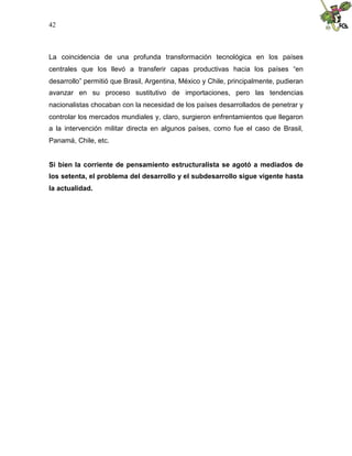 42
La coincidencia de una profunda transformación tecnológica en los países
centrales que los llevó a transferir capas productivas hacia los países “en
desarrollo” permitió que Brasil, Argentina, México y Chile, principalmente, pudieran
avanzar en su proceso sustitutivo de importaciones, pero las tendencias
nacionalistas chocaban con la necesidad de los países desarrollados de penetrar y
controlar los mercados mundiales y, claro, surgieron enfrentamientos que llegaron
a la intervención militar directa en algunos países, como fue el caso de Brasil,
Panamá, Chile, etc.
Si bien la corriente de pensamiento estructuralista se agotó a mediados de
los setenta, el problema del desarrollo y el subdesarrollo sigue vigente hasta
la actualidad.
 