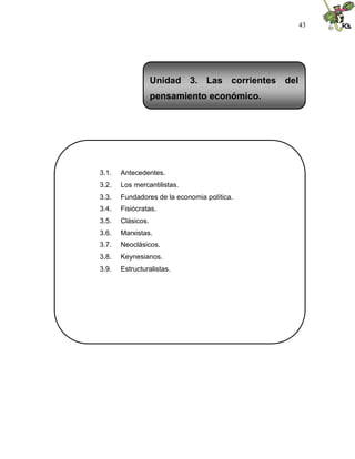 43
3.1. Antecedentes.
3.2. Los mercantilistas.
3.3. Fundadores de la economia política.
3.4. Fisiócratas.
3.5. Clásicos.
3.6. Marxistas.
3.7. Neoclásicos.
3.8. Keynesianos.
3.9. Estructuralistas.
Unidad 3. Las corrientes del
pensamiento económico.
 