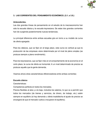 45
3. LAS CORRIENTES DEL PENSAMIENTO ECONÓMICO. (3.1. a 3.9.)
Antecedentes.
Las dos grandes líneas de pensamiento en el estudio de la macroeconomía han
sido la escuela clásica y la escuela keynesiana. De estas dos grandes corrientes
han ido surgiendo posteriormente nuevas tendencias.
La principal diferencia entre ambas escuelas gira en torno a su modelo de curva
de oferta agregada:
Para los clásicos, que se fijan en el largo plazo, esta curva es vertical ya que la
producción de las empresas viene determinada por el nivel de pleno empleo (se
produce siempre a pleno rendimiento).
Para los keynesianos, que se fijan más en el comportamiento de la economía en el
corto plazo, la curva de oferta es horizontal. A un nivel determinado de precios se
produce aquello que la gente demanda.
Veamos ahora otras características diferenciadoras entre ambas corrientes:
Escuela clásica
Características:
Competencia perfecta en todos los mercados.
Precios flexibles al alza y a la baja, incluidos los salarios, lo que va a permitir que
todos los mercados (de bienes y servicios, de dinero, de trabajo, etc.) estén
siempre en equilibrio (si hay demanda u oferta insatisfecha el ajuste de precios se
encargará de que el mercado vuelva a recuperar el equilibrio).
 