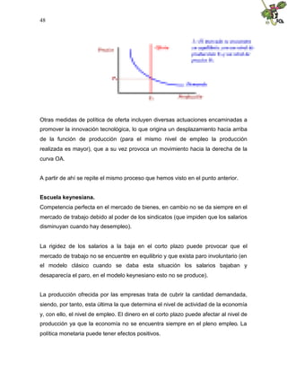 48
Otras medidas de política de oferta incluyen diversas actuaciones encaminadas a
promover la innovación tecnológica, lo que origina un desplazamiento hacia arriba
de la función de producción (para el mismo nivel de empleo la producción
realizada es mayor), que a su vez provoca un movimiento hacia la derecha de la
curva OA.
A partir de ahí se repite el mismo proceso que hemos visto en el punto anterior.
Escuela keynesiana.
Competencia perfecta en el mercado de bienes, en cambio no se da siempre en el
mercado de trabajo debido al poder de los sindicatos (que impiden que los salarios
disminuyan cuando hay desempleo).
La rigidez de los salarios a la baja en el corto plazo puede provocar que el
mercado de trabajo no se encuentre en equilibrio y que exista paro involuntario (en
el modelo clásico cuando se daba esta situación los salarios bajaban y
desaparecía el paro, en el modelo keynesiano esto no se produce).
La producción ofrecida por las empresas trata de cubrir la cantidad demandada,
siendo, por tanto, esta última la que determina el nivel de actividad de la economía
y, con ello, el nivel de empleo. El dinero en el corto plazo puede afectar al nivel de
producción ya que la economía no se encuentra siempre en el pleno empleo. La
política monetaria puede tener efectos positivos.
 