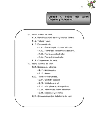 51
4.1. Teoría objetiva del valor.
4.1.1. Mercancías: valor de uso y valor de cambio.
4.1.2. Trabajo y valor.
4.1.3. Formas del valor.
4.1.3.1. Forma simple, concreta o fortuita.
4.1.3.2. Forma total o desarrollada del valor.
4.1.3.3. Forma general del valor.
4.1.3.4. Forma dinero del valor.
4.1.4. Componentes del valor.
4.2. Teoría subjetiva del valor.
4.2.1. Necesidades y bienes.
4.2.1.1. Necesidades.
4.2.1.2. Bienes.
4.2.2. Teoría del valor utilidad.
4.2.2.1. Utilidad y escasez
4.2.2.2. Utilidad marginal
4.2.2.3. Principio de equimarginalidad
4.2.2.4. Valor de uso y valor de cambio
4.2.2.5. Necesidad y demanda
4.2.3. Comparación critica de la teoría del valor
Unidad 4. Teoría del valor:
Objetiva y Subjetiva.
 