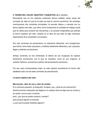 53
4. TEORIA DEL VALOR: OBJETIVA Y SUBJETIVA. (4.1. a 4.2.3.)
Recordarás que en los capítulos anteriores hemos hablado varias veces del
concepto de valor el cual es la base de toda la ciencia económica. Sin embargo
mencionamos dos corrientes principales, la escuela clásica y marxista con su
teoría objetiva del valor, que tiene como fundamento la cantidad de trabajo social
que se utiliza para producir las mercancías; y la escuela marginalista que plantea
la teoría subjetiva del valor, basada en la idea de que éste es algo individual,
dependiente de la necesidad o la escasez.
Son dos corrientes de pensamiento no solamente diferentes, sino antagónicas,
que toman como base supuestos y métodos totalmente diferentes y por supuesto,
llegan a distintas conclusiones.
Ambas corrientes se han enfrentado al dilema de ser incapaces de explicar
fenómenos económicos, por lo que se mantiene, como en sus orígenes, el
carácter histórico, provisional y político del pensamiento económico.
Por eso, para comprenderlas mejor, en este capítulo revisaremos en forma más
detallada cada una de estas corrientes de pensamiento.
La teoría objetiva del valor
Mercancías, valor de uso y valor de cambio
Si tu hermano pequeño, el preguntón, te dijera, oye, ¿Qué es una mercancía?
Quizá la primera respuesta que llegaría a tu cabeza sería es algo que se compra y
se vende, como el pan o la leche
pero, ¿por qué se puede comprar o vender?
pues porque alguien la necesita
y ¿por qué la puede necesitar alguien?
 