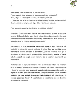 54
Pues porque carece de ella y le es útil o necesario
Y ¿como puede llegar a carecer de las cosas que le son necesarias?
Pues porque no sabe hacerlas y otras personas las producen
¿Y las cosas que no se producen como el aire o el agua, pueden ser mercancías?
Seguro terminarás comprándole algún dulce y enviándolo a paseo.
Pero, realmente, ¿que hay de relevante en el diálogo anterior?
En su libro “Contribución a la crítica de la economía política” y luego en su primer
tomo de “El Capital”, Carlos Marx abordó este problema. La mercancía –dijo- es la
célula económica de la sociedad capitalista y toda la riqueza de la sociedad se
presenta como “un inmenso arsenal de mercancías”.
Pero el pan y la leche no siempre fueron mercancías a pesar de que se han
producido y consumido durante millones de años. Solo se convirtieron en
mercancías cuando apareció el capitalismo, por eso podemos decir que la
producción de mercancías es algo específico del capitalismo, es una forma de
relación social que surgió en un momento de la historia y que tendrá que
desaparecer.
Ya hemos visto en capítulos anteriores como la división del trabajo y el desarrollo
de la tecnología permitieron disponer de excedentes que dieron lugar intercambio
y luego al comercio, pero solamente cuando toda la producción social se
organizó no para producir satisfactores, sino para producir cosas (bienes o
servicios se dice ahora) destinadas específicamente al intercambio, es
cuando podemos hablar de capitalismo, el capitalismo es por definición
producción de mercancías.
 