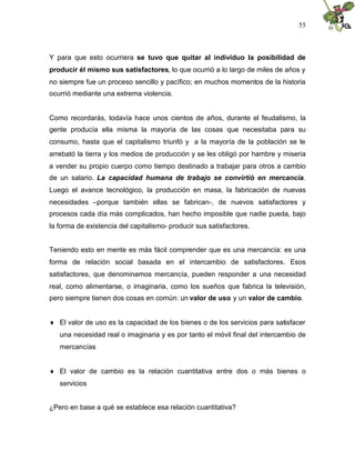 55
Y para que esto ocurriera se tuvo que quitar al individuo la posibilidad de
producir él mismo sus satisfactores, lo que ocurrió a lo largo de miles de años y
no siempre fue un proceso sencillo y pacífico; en muchos momentos de la historia
ocurrió mediante una extrema violencia.
Como recordarás, todavía hace unos cientos de años, durante el feudalismo, la
gente producía ella misma la mayoría de las cosas que necesitaba para su
consumo, hasta que el capitalismo triunfó y a la mayoría de la población se le
arrebató la tierra y los medios de producción y se les obligó por hambre y miseria
a vender su propio cuerpo como tiempo destinado a trabajar para otros a cambio
de un salario. La capacidad humana de trabajo se convirtió en mercancía.
Luego el avance tecnológico, la producción en masa, la fabricación de nuevas
necesidades –porque también ellas se fabrican-, de nuevos satisfactores y
procesos cada día más complicados, han hecho imposible que nadie pueda, bajo
la forma de existencia del capitalismo- producir sus satisfactores.
Teniendo esto en mente es más fácil comprender que es una mercancía: es una
forma de relación social basada en el intercambio de satisfactores. Esos
satisfactores, que denominamos mercancía, pueden responder a una necesidad
real, como alimentarse, o imaginaria, como los sueños que fabrica la televisión,
pero siempre tienen dos cosas en común: un valor de uso y un valor de cambio.
 El valor de uso es la capacidad de los bienes o de los servicios para satisfacer
una necesidad real o imaginaria y es por tanto el móvil final del intercambio de
mercancías
 El valor de cambio es la relación cuantitativa entre dos o más bienes o
servicios
¿Pero en base a qué se establece esa relación cuantitativa?
 