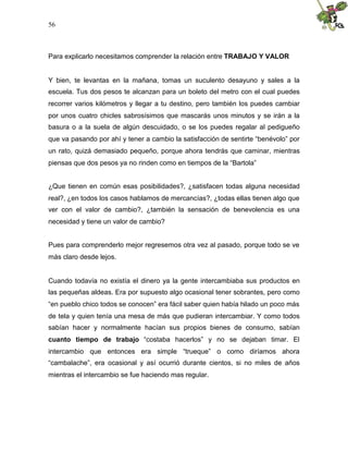 56
Para explicarlo necesitamos comprender la relación entre TRABAJO Y VALOR
Y bien, te levantas en la mañana, tomas un suculento desayuno y sales a la
escuela. Tus dos pesos te alcanzan para un boleto del metro con el cual puedes
recorrer varios kilómetros y llegar a tu destino, pero también los puedes cambiar
por unos cuatro chicles sabrosísimos que mascarás unos minutos y se irán a la
basura o a la suela de algún descuidado, o se los puedes regalar al pedigueño
que va pasando por ahí y tener a cambio la satisfacción de sentirte “benévolo” por
un rato, quizá demasiado pequeño, porque ahora tendrás que caminar, mientras
piensas que dos pesos ya no rinden como en tiempos de la “Bartola”
¿Que tienen en común esas posibilidades?, ¿satisfacen todas alguna necesidad
real?, ¿en todos los casos hablamos de mercancías?, ¿todas ellas tienen algo que
ver con el valor de cambio?, ¿también la sensación de benevolencia es una
necesidad y tiene un valor de cambio?
Pues para comprenderlo mejor regresemos otra vez al pasado, porque todo se ve
más claro desde lejos.
Cuando todavía no existía el dinero ya la gente intercambiaba sus productos en
las pequeñas aldeas. Era por supuesto algo ocasional tener sobrantes, pero como
“en pueblo chico todos se conocen” era fácil saber quien había hilado un poco más
de tela y quien tenía una mesa de más que pudieran intercambiar. Y como todos
sabían hacer y normalmente hacían sus propios bienes de consumo, sabían
cuanto tiempo de trabajo “costaba hacerlos” y no se dejaban timar. El
intercambio que entonces era simple “trueque” o como diríamos ahora
“cambalache”, era ocasional y así ocurrió durante cientos, si no miles de años
mientras el intercambio se fue haciendo mas regular.
 