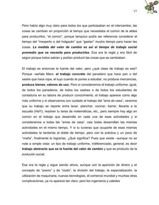 57
Pero había algo muy claro para todos los que participaban en el intercambio, las
cosas se cambian en proporción al tiempo que necesitaba el común de la aldea
para producirlos, “el común”, porque tampoco podía ser referencia considerar el
tiempo del “inexperto o del holgazán” que “gastan” mucho tiempo para hacer las
cosas. La medida del valor de cambio es así el tiempo de trabajo social
promedio que se necesita para producirlas. Esa era la regla y era fácil de
seguir porque todos sabían y podían producir las cosas que se cambiaban.
El trabajo es entonces la fuente del valor, pero ¿qué clase de trabajo es ese?
Porque –señala Marx- el trabajo concreto del panadero que hace pan o del
sastre que hace ropa, el tuyo cuando te pones a estudiar, no produce mercancías,
produce bienes, valores de uso. Pero si consideramos el trabajo uniforme, igual,
de todos los panaderos, de todos los sastres o de todos los estudiantes de
contaduría en su labora de producir conocimiento, el trabajo aparece como algo
más uniforme y si observamos con cuidado el trabajo del “ama de casa”, veremos
que su trabajo se reparte entre lavar, planchar, cocinar, barrer, llevarte a la
escuela (Ha!!!), resolver tu tarea de matemáticas, etc., pero siempre hay algo en
común en el trabajo que desarrolla en cada una de esas actividades y si
consideramos a todas las “amas de casa”, casi todas desarrollan las mismas
actividades en el mismo tiempo. Y si tu tuvieras que ocuparte de esas mismas
actividades te tardarías el doble de tiempo, pero con la práctica y un poco de
“maña”, finalmente lo lograrías. ¿Qué significa? Pues que existe –aunque no se
note a simple vista- un tipo de trabajo uniforme, indiferenciado, general, es decir
trabajo abstracto que es la fuente del valor de cambio y que es producto de la
evolución social.
Esa era la regla y sigue siendo ahora, aunque con la aparición de dinero y el
concepto de “precio” y de “costo”, la división del trabajo, la especialización, la
utilización de maquinaria, nuevas tecnologías, el comercio mundial y muchas otras
complicaciones, ya no aparece tan claro, pero los ingenieros y ustedes
 