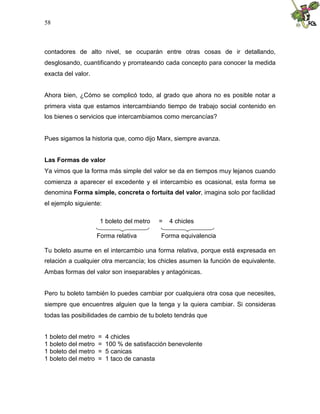 58
contadores de alto nivel, se ocuparán entre otras cosas de ir detallando,
desglosando, cuantificando y prorrateando cada concepto para conocer la medida
exacta del valor.
Ahora bien, ¿Cómo se complicó todo, al grado que ahora no es posible notar a
primera vista que estamos intercambiando tiempo de trabajo social contenido en
los bienes o servicios que intercambiamos como mercancías?
Pues sigamos la historia que, como dijo Marx, siempre avanza.
Las Formas de valor
Ya vimos que la forma más simple del valor se da en tiempos muy lejanos cuando
comienza a aparecer el excedente y el intercambio es ocasional, esta forma se
denomina Forma simple, concreta o fortuita del valor, imagina solo por facilidad
el ejemplo siguiente:
1 boleto del metro = 4 chicles
Forma relativa Forma equivalencia
Tu boleto asume en el intercambio una forma relativa, porque está expresada en
relación a cualquier otra mercancía; los chicles asumen la función de equivalente.
Ambas formas del valor son inseparables y antagónicas.
Pero tu boleto también lo puedes cambiar por cualquiera otra cosa que necesites,
siempre que encuentres alguien que la tenga y la quiera cambiar. Si consideras
todas las posibilidades de cambio de tu boleto tendrás que
1 boleto del metro = 4 chicles
1 boleto del metro = 100 % de satisfacción benevolente
1 boleto del metro = 5 canicas
1 boleto del metro = 1 taco de canasta
 