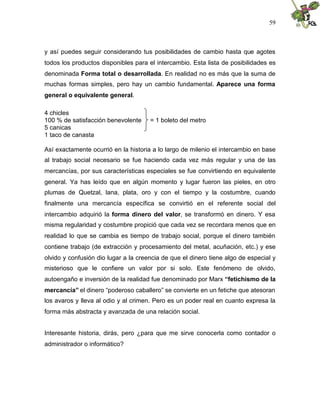 59
y así puedes seguir considerando tus posibilidades de cambio hasta que agotes
todos los productos disponibles para el intercambio. Esta lista de posibilidades es
denominada Forma total o desarrollada. En realidad no es más que la suma de
muchas formas simples, pero hay un cambio fundamental. Aparece una forma
general o equivalente general.
4 chicles
100 % de satisfacción benevolente = 1 boleto del metro
5 canicas
1 taco de canasta
Así exactamente ocurrió en la historia a lo largo de milenio el intercambio en base
al trabajo social necesario se fue haciendo cada vez más regular y una de las
mercancías, por sus características especiales se fue convirtiendo en equivalente
general. Ya has leído que en algún momento y lugar fueron las pieles, en otro
plumas de Quetzal, lana, plata, oro y con el tiempo y la costumbre, cuando
finalmente una mercancía específica se convirtió en el referente social del
intercambio adquirió la forma dinero del valor, se transformó en dinero. Y esa
misma regularidad y costumbre propició que cada vez se recordara menos que en
realidad lo que se cambia es tiempo de trabajo social, porque el dinero también
contiene trabajo (de extracción y procesamiento del metal, acuñación, etc.) y ese
olvido y confusión dio lugar a la creencia de que el dinero tiene algo de especial y
misterioso que le confiere un valor por si solo. Este fenómeno de olvido,
autoengaño e inversión de la realidad fue denominado por Marx “fetichismo de la
mercancía” el dinero “poderoso caballero” se convierte en un fetiche que atesoran
los avaros y lleva al odio y al crimen. Pero es un poder real en cuanto expresa la
forma más abstracta y avanzada de una relación social.
Interesante historia, dirás, pero ¿para que me sirve conocerla como contador o
administrador o informático?
 