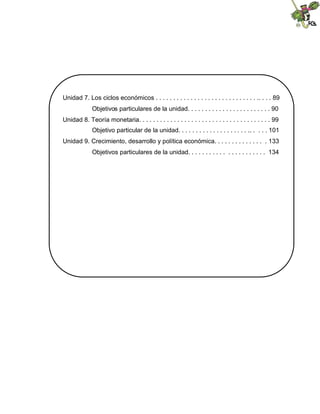 Unidad 7. Los ciclos económicos . . . . . . . . . . . . . . . . . . . . . . . . . . . . . .. . . . 89
Objetivos particulares de la unidad. . . . . . . . . . . . . . . . . . . . . . . . 90
Unidad 8. Teoría monetaria. . . . . . . . . . . . . . . . . . . . . . . . . . . . . . . . . . . . . . 99
Objetivo particular de la unidad. . . . . . . . . . . . . . . . . . . . .. . . . . 101
Unidad 9. Crecimiento, desarrollo y política económica. . . . . . . . . . . . . . . 133
Objetivos particulares de la unidad. . . . . . . . . . . . . . . . . . . . . . 134
 