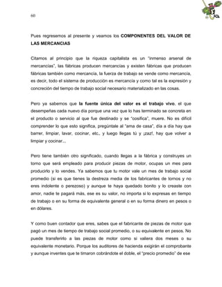 60
Pues regresemos al presente y veamos los COMPONENTES DEL VALOR DE
LAS MERCANCIAS
Citamos al principio que la riqueza capitalista es un “inmenso arsenal de
mercancías”, las fábricas producen mercancías y existen fábricas que producen
fábricas también como mercancía, la fuerza de trabajo se vende como mercancía,
es decir, todo el sistema de producción es mercancía y como tal es la expresión y
concreción del tiempo de trabajo social necesario materializado en las cosas.
Pero ya sabemos que la fuente única del valor es el trabajo vivo, el que
desempeñas cada nuevo día porque una vez que lo has terminado se concreta en
el producto o servicio al que fue destinado y se “cosifica”, muere. No es difícil
comprender lo que esto significa, pregúntale al “ama de casa”, día a día hay que
barrer, limpiar, lavar, cocinar, etc., y luego llegas tú y ¡zaz!, hay que volver a
limpiar y cocinar...
Pero tiene también otro significado, cuando llegas a la fábrica y construyes un
torno que será empleado para producir piezas de motor, ocupas un mes para
producirlo y lo vendes. Ya sabemos que tu motor vale un mes de trabajo social
promedio (si es que tienes la destreza media de los fabricantes de tornos y no
eres indolente o perezoso) y aunque te haya quedado bonito y lo creaste con
amor, nadie te pagará más, ese es su valor, no importa si lo expresas en tiempo
de trabajo o en su forma de equivalente general o en su forma dinero en pesos o
en dólares.
Y como buen contador que eres, sabes que el fabricante de piezas de motor que
pagó un mes de tiempo de trabajo social promedio, o su equivalente en pesos. No
puede transferirlo a las piezas de motor como si valiera dos meses o su
equivalente monetario. Porque los auditores de hacienda exigirán el comprobante
y aunque inventes que te timaron cobrándote el doble, el “precio promedio” de ese
 