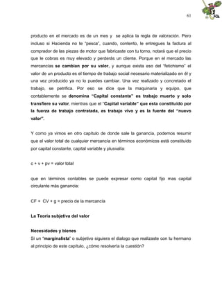 61
producto en el mercado es de un mes y se aplica la regla de valoración. Pero
incluso si Hacienda no te “pesca”, cuando, contento, le entregues la factura al
comprador de las piezas de motor que fabricaste con tu torno, notará que el precio
que le cobras es muy elevado y perderás un cliente. Porque en el mercado las
mercancías se cambian por su valor, y aunque exista eso del “fetichismo” el
valor de un producto es el tiempo de trabajo social necesario materializado en él y
una vez producido ya no lo puedes cambiar. Una vez realizado y concretado el
trabajo, se petrifica. Por eso se dice que la maquinaria y equipo, que
contablemente se denomina “Capital constante” es trabajo muerto y solo
transfiere su valor, mientras que el “Capital variable” que esta constituido por
la fuerza de trabajo contratada, es trabajo vivo y es la fuente del “nuevo
valor”.
Y como ya vimos en otro capítulo de donde sale la ganancia, podemos resumir
que el valor total de cualquier mercancía en términos económicos está constituido
por capital constante, capital variable y plusvalía:
c + v + pv = valor total
que en términos contables se puede expresar como capital fijo mas capital
circulante más ganancia:
CF + CV + g = precio de la mercancía
La Teoría subjetiva del valor
Necesidades y bienes
Si un “marginalista” o subjetivo siguiera el dialogo que realizaste con tu hermano
al principio de este capítulo, ¿cómo resolvería la cuestión?
 