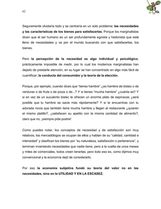 62
Seguramente olvidaría todo y se centraría en un solo problema: las necesidades
y las características de los bienes para satisfacerlas. Porque los marginalistas
dicen que el ser humano es un ser profundamente egoísta y hedonista que está
lleno de necesidades y va por el mundo buscando con que satisfacerlas, los
bienes.
Pero la percepción de la necesidad es algo individual y psicológico,
prácticamente imposible de medir, por lo cual los modernos marginalistas han
dejado de prestarle atención; en su lugar se han concentrado en algo más fácil de
cuantificar, la conducta del consumidor y la teoría de la elección.
Porque, por ejemplo, cuando dices que “tienes hambre” ¿es hambre de bistec o de
verduras o de fruta o de pizza o de...? Y si tienes “mucha hambre” ¿cuánta es? Y
si en vez de un suculento bistec te ofrecen un enorme plato de espinacas ¿será
posible que tu hambre se sacie más rápidamente? Y si te encuentras con tu
adorada novia que también tiene mucha hambre y llegan al restaurante ¿quieren
el mismo platillo?, ¿satisfacen su apetito con la misma cantidad de alimento?,
claro que no, ¡siempre pide postre!
Como puedes notar, los conceptos de necesidad y de satisfacción son muy
relativos, los mercadólogos se ocupan de ellos y hablan de su “calidad, cantidad e
intensidad” y clasifican los bienes por “su naturaleza, satisfacción o pertenencia”, y
terminan inventando necesidades que nadie tiene, pero a la vuelta de unos meses
y miles de comerciales, todos creen tenerlas; pero todo eso es, como dijimos muy
convencional y la economía dejó de considerarlo.
Por eso la economía subjetiva fundó su teoría del valor no en las
necesidades, sino en la UTILIDAD Y EN LA ESCASEZ.
 