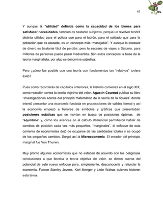 63
Y aunque la “utilidad” definida como la capacidad de los bienes para
satisfacer necesidades, también es bastante subjetiva, porque un revolver tendrá
distinta utilidad para el policía que para el ladrón, para el soldado que para la
población que es atacada, es un concepto más “manejable”. Y aunque la escasez
de dinero es bastante fácil de percibir, pero la escasez de viajes a Saturno, para
millones de personas puede pasar inadvertida. Son estos conceptos la base de la
teoría marginalista, por algo se denomina subjetiva.
Pero ¿cómo fue posible que una teoría con fundamentos tan “relativos” tuviera
éxito?
Pues como recordarás de capítulos anteriores, la historia comienza en el siglo XIX,
como reacción contra la teoría objetiva del valor. Agustín Cournot publicó su libro
“Investigaciones acerca del principio matemático de la teoría de la riqueza” donde
intentó presentar una economía fundada en proposiciones de validez formal y así
la economía empezó a llenarse de símbolos y gráficas que presentaban
posiciones estáticas que se movían en busca de posiciones óptimas de
“equilibrio” y, como los avances en el cálculo diferencial permitieron hablar de
cambios de posición cada vez más pequeños, “marginales”, el enfoque de esta
corriente de economistas dejó de ocuparse de las cantidades totales y se ocupó
de los pequeños cambios. Surgió así la Microeconomía. El creador del principio
marginal fue Von Thunen.
Muy pronto algunos economistas que no estaban de acuerdo con las peligrosas
conclusiones a que llevaba la teoría objetiva del valor, se dieron cuenta del
potencial de este nuevo enfoque para, simplemente, desconocerla y refundar la
economía. Fueron Stanley Jevons, Karl Menger y León Walras quienes hicieron
esta tarea.
 