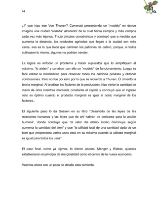 64
¿Y que hizo ese Von Thunen? Comenzó presentando un “modelo” en donde
imaginó una ciudad “aislada” alrededor de la cual había campos y más campos
cada vez más lejanos. Trazó círculos concéntricos y concluyó que a medida que
aumenta la distancia, los productos agrícolas que llegan a la ciudad son más
caros, eso es lo que hace que cambien los patrones de cultivo, porque, si todos
cultivasen lo mismo, algunos no podrían vender.
La lógica es enfocar un problema y hacer supuestos que lo simplifiquen al
máximo, “lo aíslen” y construir con ello un “modelo” de funcionamiento. Luego es
fácil utilizar la matemática para observar todos los cambios posibles y obtener
conclusiones. Pero no fue por esto por lo que se recuerda a Thunen. Él cimentó la
teoría marginal. Al analizar los factores de la producción, hizo variar la cantidad de
mano de obra mientras mantenía constante el capital y concluyó que el ingreso
neto es óptimo cuando el producto marginal es igual al costo marginal de los
factores..
El siguiente paso lo da Gossen en su libro “Desarrollo de las leyes de las
relaciones humanas y las leyes que de ahí habrán de derivarse para la acción
humana”, donde concluye que “el valor del último átomo disminuye según
aumenta la cantidad del bien” y que “la utilidad total de una cantidad dada de un
bien que proporciona varios usos está en su máximo cuando la utilidad marginal
es igual para todos los usos”
El paso final, como ya dijimos, lo dieron Jevons, Menger y Walras, quienes
establecieron el principio de marginalidad como el centro de la nueva economía.
Veamos ahora con un poco de detalle esta corriente.
 