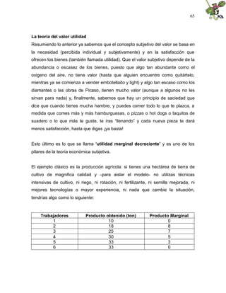 65
La teoría del valor utilidad
Resumiendo lo anterior ya sabemos que el concepto subjetivo del valor se basa en
la necesidad (percibida individual y subjetivamente) y en la satisfacción que
ofrecen los bienes (también llamada utilidad). Que el valor subjetivo depende de la
abundancia o escasez de los bienes, puesto que algo tan abundante como el
oxigeno del aire, no tiene valor (hasta que alguien encuentre como quitártelo,
mientras ya se comienza a vender embotellado y light) y algo tan escaso como los
diamantes o las obras de Picaso, tienen mucho valor (aunque a algunos no les
sirvan para nada) y, finalmente, sabemos que hay un principio de saciedad que
dice que cuando tienes mucha hambre, y puedes comer todo lo que te plazca, a
medida que comes más y más hamburguesas, o pizzas o hot dogs o taquitos de
suadero o lo que más te guste, te iras “llenando” y cada nueva pieza te dará
menos satisfacción, hasta que digas ¡ya basta!
Esto último es lo que se llama “utilidad marginal decreciente” y es uno de los
pilares de la teoría económica subjetiva.
El ejemplo clásico es la producción agrícola: si tienes una hectárea de tierra de
cultivo de magnifica calidad y –para aislar el modelo- no utilizas técnicas
intensivas de cultivo, ni riego, ni rotación, ni fertilizante, ni semilla mejorada, ni
mejores tecnologías o mayor experiencia, ni nada que cambie la situación,
tendrías algo como lo siguiente:
Trabajadores Producto obtenido (ton) Producto Marginal
1 10 0
2 18 8
3 25 7
4 30 5
5 33 3
6 33 0
 
