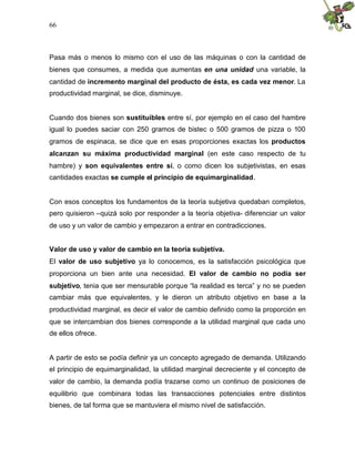 66
Pasa más o menos lo mismo con el uso de las máquinas o con la cantidad de
bienes que consumes, a medida que aumentas en una unidad una variable, la
cantidad de incremento marginal del producto de ésta, es cada vez menor. La
productividad marginal, se dice, disminuye.
Cuando dos bienes son sustituibles entre sí, por ejemplo en el caso del hambre
igual lo puedes saciar con 250 gramos de bistec o 500 gramos de pizza o 100
gramos de espinaca, se dice que en esas proporciones exactas los productos
alcanzan su máxima productividad marginal (en este caso respecto de tu
hambre) y son equivalentes entre sí, o como dicen los subjetivistas, en esas
cantidades exactas se cumple el principio de equimarginalidad.
Con esos conceptos los fundamentos de la teoría subjetiva quedaban completos,
pero quisieron –quizá solo por responder a la teoría objetiva- diferenciar un valor
de uso y un valor de cambio y empezaron a entrar en contradicciones.
Valor de uso y valor de cambio en la teoría subjetiva.
El valor de uso subjetivo ya lo conocemos, es la satisfacción psicológica que
proporciona un bien ante una necesidad. El valor de cambio no podía ser
subjetivo, tenia que ser mensurable porque “la realidad es terca” y no se pueden
cambiar más que equivalentes, y le dieron un atributo objetivo en base a la
productividad marginal, es decir el valor de cambio definido como la proporción en
que se intercambian dos bienes corresponde a la utilidad marginal que cada uno
de ellos ofrece.
A partir de esto se podía definir ya un concepto agregado de demanda. Utilizando
el principio de equimarginalidad, la utilidad marginal decreciente y el concepto de
valor de cambio, la demanda podía trazarse como un continuo de posiciones de
equilibrio que combinara todas las transacciones potenciales entre distintos
bienes, de tal forma que se mantuviera el mismo nivel de satisfacción.
 