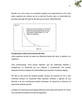 67
Resultó una curva suave con pendiente negativa que seguramente ya has visto
antes, apareció por primera vez en la obra de Cournot, pero un economista de
principios del siglo XX quien la difundió por el mundo, Alfred Marshall
Comparación crítica de las teorías del valor
¿Que podemos concluir de estas dos diferentes teorías del valor, la objetiva y la
subjetiva?
Pues primeramente, como hemos reiterado, que son totalmente distintas y
antagónicas, no solamente por sus orígenes y fundamentos, sino porque
realmente la teoría subjetiva fue desarrollada para combatir el enfoque objetivo.
Por ello no hay punto de contacto posible, aunque los avances en una y otra
corrientes parecen en ocasiones tratar aspectos similares y algunas de sus
técnicas o de sus conclusiones podrían asimilarse, se requeriría un esfuerzo de
depuración bastante grande.
¿Cuales son entonces las principales diferencia entre estas dos teorías? En forma
muy resumida se pueden enunciar las siguientes:
Bien Y
Cada uno de los puntos en la línea C
representa las proporciones en que
se pueden intercambiar X y Y sin
alterar el equilibrio
C
Bien X
 