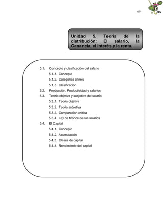 69
5.1. Concepto y clasificación del salario
5.1.1. Concepto
5.1.2. Categorías afines
5.1.3. Clasificación
5.2. Producción, Productividad y salarios
5.3. Teoria objetiva y subjetiva del salario
5.3.1. Teoria objetiva
5.3.2. Teoria subjetiva
5.3.3. Comparación critica
5.3.4. Ley de bronce de los salarios
5.4. El Capital
5.4.1. Concepto
5.4.2. Acumulación
5.4.3. Clases de capital
5.4.4. Rendimiento del capital
Unidad 5. Teoría de la
distribución: El salario, la
Ganancia, el interés y la renta.
 