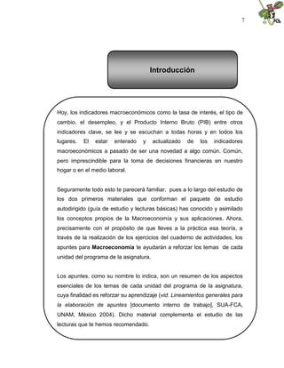 7
Hoy, los indicadores macroeconómicos como la tasa de interés, el tipo de
cambio, el desempleo, y el Producto Interno Bruto (PIB) entre otros
indicadores clave, se lee y se escuchan a todas horas y en todos los
lugares. El estar enterado y actualizado de los indicadores
macroeconómicos a pasado de ser una novedad a algo común. Común,
pero imprescindible para la toma de decisiones financieras en nuestro
hogar o en el medio laboral.
Seguramente todo esto te parecerá familiar, pues a lo largo del estudio de
los dos primeros materiales que conforman el paquete de estudio
autodirigido (guía de estudio y lecturas básicas) has conocido y asimilado
los conceptos propios de la Macroeconomía y sus aplicaciones. Ahora,
precisamente con el propósito de que lleves a la práctica esa teoría, a
través de la realización de los ejercicios del cuaderno de actividades, los
apuntes para Macroeconomía te ayudarán a reforzar los temas de cada
unidad del programa de la asignatura.
Los apuntes, como su nombre lo indica, son un resumen de los aspectos
esenciales de los temas de cada unidad del programa de la asignatura,
cuya finalidad es reforzar su aprendizaje (vid. Lineamientos generales para
la elaboración de apuntes [documento interno de trabajo], SUA-FCA,
UNAM, México 2004). Dicho material complementa el estudio de las
lecturas que te hemos recomendado.
Introducción
 