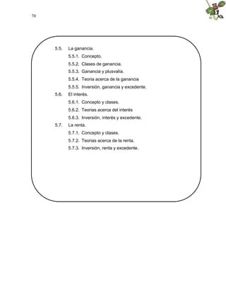 70
5.5. La ganancia.
5.5.1. Concepto.
5.5.2. Clases de ganancia.
5.5.3. Ganancia y plusvalía.
5.5.4. Teoria acerca de la ganancia
5.5.5. Inversión, ganancia y excedente.
5.6. El interés.
5.6.1. Concepto y clases.
5.6.2. Teorias acerca del interés
5.6.3. Inversión, interés y excedente.
5.7. La renta.
5.7.1. Concepto y clases.
5.7.2. Teorias acerca de la renta.
5.7.3. Inversión, renta y excedente.
 