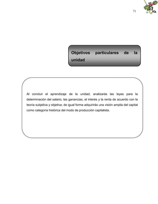 71
Al concluir el aprendizaje de la unidad, analizarás las leyes para la
determinación del salario, las ganancias, el interés y la renta de acuerdo con la
teoría subjetiva y objetiva; de igual forma adquirirás una visión amplia del capital
como categoría histórica del modo de producción capitalista.
Objetivos particulares de la
unidad
 