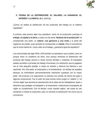 72
5. TEORIA DE LA DISTRIBUCIÓN: EL SALARIO, LA GANANCIA, EL
INTERÉS Y LA RENTA. (5.1. a 5.7.3.)
¿Como se realiza la distribución de los productos del trabajo en el sistema
capitalista?
A primera vista parece algo muy equitativo: como en la producción participa el
trabajo, el capital y la tierra, a cada uno de estos “factores de la producción” le
corresponde una parte, un salario, una ganancia y una renta y si parte del
capital es de crédito, pues también le corresponde un interés. Pero si recordamos
que la única fuente de nuevo valor es el trabajo, ¿parecería igual de equitativo?
Los economistas del siglo XVIII y XIX también se plantearon esa cuestión, pero no
porque fuera un problema de ética, sino porque entonces la distribución del
producto del trabajo asumía a veces formas terribles y violentas. El trabajador
estaba sometido a jornadas de trabajo inhumanas y la retribución que le pagaban
era la más pequeña posible, a veces se resistía y destruía las fabricas y era
reprimido. Por otra parte, el empresario y el terrateniente –el rentista de aquellos
tiempos- se enfrentaban permanentemente intentando quedarse con la mayor
parte del producto y la negociación no siempre era cordial, de hecho dio lugar a
algunas revoluciones. Fue al calor de esas luchas como surgió un “salario” y “un
mínimo legal” que permitía la reproducción de la clase de los trabajadores; leyes y
derechos que protegen al trabajador y al empresario, instituciones encargadas de
vigilar su cumplimiento. Con el tiempo –unos cuantos siglos-, las cosas se van
olvidando e impera la costumbre, pero no siempre la distribución fue como hoy la
conocemos.
 