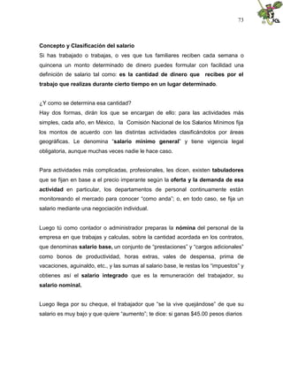 73
Concepto y Clasificación del salario
Si has trabajado o trabajas, o ves que tus familiares reciben cada semana o
quincena un monto determinado de dinero puedes formular con facilidad una
definición de salario tal como: es la cantidad de dinero que recibes por el
trabajo que realizas durante cierto tiempo en un lugar determinado.
¿Y como se determina esa cantidad?
Hay dos formas, dirán los que se encargan de ello: para las actividades más
simples, cada año, en México, la Comisión Nacional de los Salarios Mínimos fija
los montos de acuerdo con las distintas actividades clasificándolos por áreas
geográficas. Le denomina “salario mínimo general” y tiene vigencia legal
obligatoria, aunque muchas veces nadie le hace caso.
Para actividades más complicadas, profesionales, les dicen, existen tabuladores
que se fijan en base a el precio imperante según la oferta y la demanda de esa
actividad en particular, los departamentos de personal continuamente están
monitoreando el mercado para conocer “como anda”; o, en todo caso, se fija un
salario mediante una negociación individual.
Luego tú como contador o administrador preparas la nómina del personal de la
empresa en que trabajas y calculas, sobre la cantidad acordada en los contratos,
que denominas salario base, un conjunto de “prestaciones” y “cargos adicionales”
como bonos de productividad, horas extras, vales de despensa, prima de
vacaciones, aguinaldo, etc., y las sumas al salario base, le restas los “impuestos” y
obtienes así el salario integrado que es la remuneración del trabajador, su
salario nominal.
Luego llega por su cheque, el trabajador que “se la vive quejándose” de que su
salario es muy bajo y que quiere “aumento”; te dice: si ganas $45.00 pesos diarios
 