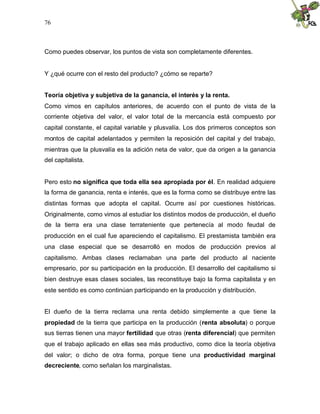 76
Como puedes observar, los puntos de vista son completamente diferentes.
Y ¿qué ocurre con el resto del producto? ¿cómo se reparte?
Teoría objetiva y subjetiva de la ganancia, el interés y la renta.
Como vimos en capítulos anteriores, de acuerdo con el punto de vista de la
corriente objetiva del valor, el valor total de la mercancía está compuesto por
capital constante, el capital variable y plusvalía. Los dos primeros conceptos son
montos de capital adelantados y permiten la reposición del capital y del trabajo,
mientras que la plusvalía es la adición neta de valor, que da origen a la ganancia
del capitalista.
Pero esto no significa que toda ella sea apropiada por él. En realidad adquiere
la forma de ganancia, renta e interés, que es la forma como se distribuye entre las
distintas formas que adopta el capital. Ocurre así por cuestiones históricas.
Originalmente, como vimos al estudiar los distintos modos de producción, el dueño
de la tierra era una clase terrateniente que pertenecía al modo feudal de
producción en el cual fue apareciendo el capitalismo. El prestamista también era
una clase especial que se desarrolló en modos de producción previos al
capitalismo. Ambas clases reclamaban una parte del producto al naciente
empresario, por su participación en la producción. El desarrollo del capitalismo si
bien destruye esas clases sociales, las reconstituye bajo la forma capitalista y en
este sentido es como continúan participando en la producción y distribución.
El dueño de la tierra reclama una renta debido simplemente a que tiene la
propiedad de la tierra que participa en la producción (renta absoluta) o porque
sus tierras tienen una mayor fertilidad que otras (renta diferencial) que permiten
que el trabajo aplicado en ellas sea más productivo, como dice la teoría objetiva
del valor; o dicho de otra forma, porque tiene una productividad marginal
decreciente, como señalan los marginalistas.
 