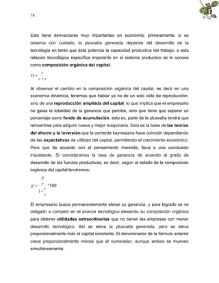 78
Esto tiene derivaciones muy importantes en economía: primeramente, si se
observa con cuidado, la plusvalía generada depende del desarrollo de la
tecnología en tanto que ésta potencia la capacidad productiva del trabajo, a esta
relación tecnológica específica imperante en el sistema productivo se le conoce
como composición orgánica del capital:
vc
c
O


Al observar el cambio en la composición orgánica del capital, es decir en una
economía dinámica, tenemos que hablar ya no de un solo ciclo de reproducción,
sino de una reproducción ampliada del capital, lo que implica que el empresario
no gasta la totalidad de la ganancia que percibe, sino que tiene que separar un
porcentaje como fondo de acumulación, esto es, parte de la plusvalía tendrá que
reinvertirse para adquirir nueva y mejor maquinaria. Esto es la base de las teorías
del ahorro y la inversión que la corriente keynesiana hace coincidir dependiendo
de las expectativas de utilidad del capital, permitiendo el crecimiento económico.
Pero que de acuerdo con el pensamiento marxista, lleva a una conclusión
inquietante. Si consideramos la tasa de ganancia de acuerdo al grado de
desarrollo de las fuerzas productivas, es decir, según el estado de la composición
orgánica del capital tendremos:
v
c
v
p
g


1
' *100
El empresario busca permanentemente elevar su ganancia, y para lograrlo se ve
obligado a competir en el avance tecnológico elevando su composición orgánica
para obtener utilidades extraordinarias que no tienen las empresas con menor
desarrollo tecnológico. Así se eleva la plusvalía generada, pero se eleva
proporcionalmente más el capital constante. El denominador de la fórmula anterior
crece proporcionalmente menos que el numerador, aunque ambos se mueven
simultáneamente.
 