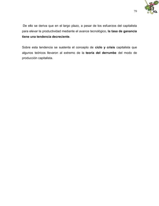 79
De ello se deriva que en el largo plazo, a pesar de los esfuerzos del capitalista
para elevar la productividad mediante el avance tecnológico, la tasa de ganancia
tiene una tendencia decreciente.
Sobre esta tendencia se sustenta el concepto de ciclo y crisis capitalista que
algunos teóricos llevaron al extremo de la teoría del derrumbe del modo de
producción capitalista.
 