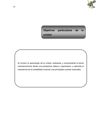 82
Al concluir el aprendizaje de la unidad, analizarás y comprenderás la teoría
macroeconómica desde una perspectiva clásica y keynesiana; y valorarás la
importancia de la contabilidad nacional y las principales cuentas nacionales.
Objetivos particulares de la
unidad
 
