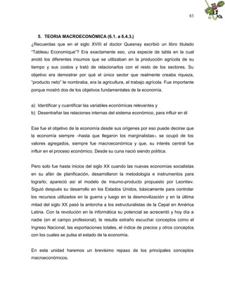 83
5. TEORIA MACROECONÓMICA (6.1. a 6.4.3.)
¿Recuerdas que en el siglo XVIII el doctor Quesnay escribió un libro titulado
“Tableau Economique”? Era exactamente eso, una especie de tabla en la cual
anotó los diferentes insumos que se utilizaban en la producción agrícola de su
tiempo y sus costos y trató de relacionarlos con el resto de los sectores. Su
objetivo era demostrar por qué el único sector que realmente creaba riqueza,
“producto neto” le nombraba, era la agricultura, el trabajo agrícola. Fue importante
porque mostró dos de los objetivos fundamentales de la economía.
a) Identificar y cuantificar las variables económicas relevantes y
b) Desentrañar las relaciones internas del sistema económico, para influir en él
Ese fue el objetivo de la economía desde sus orígenes por eso puede decirse que
la economía siempre –hasta que llegaron los marginalistas-, se ocupó de los
valores agregados, siempre fue macroeconómica y que, su interés central fue
influir en el proceso económico. Desde su cuna nació siendo política.
Pero solo fue hasta inicios del siglo XX cuando las nuevas economías socialistas
en su afán de planificación, desarrollaron la metodología e instrumentos para
lograrlo; apareció así el modelo de insumo-producto propuesto por Leontiev.
Siguió después su desarrollo en los Estados Unidos, básicamente para controlar
los recursos utilizados en la guerra y luego en la desmovilización y en la última
mitad del siglo XX pasó la antorcha a los estructuralistas de la Cepal en América
Latina. Con la revolución en la informática su potencial se acrecentó y hoy día a
nadie (en el campo profesional), le resulta extraño escuchar conceptos como el
Ingreso Nacional, las exportaciones totales, el índice de precios y otros conceptos
con los cuales se pulsa el estado de la economía.
En esta unidad haremos un brevísimo repaso de los principales conceptos
macroeconómicos.
 