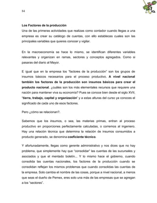 84
Los Factores de la producción
Una de las primeras actividades que realizas como contador cuando llegas a una
empresa es crear su catálogo de cuentas, con ello estableces cuales son las
principales variables que quieres conocer y vigilar.
En la macroeconomía se hace lo mismo, se identifican diferentes variables
relevantes y organizan en ramas, sectores y conceptos agregados. Como si
pasaras del diario al Mayor.
E igual que en la empresa los “factores de la producción” son los grupos de
insumos básicos necesarios para el proceso productivo. A nivel nacional
también los factores de la producción son insumos básicos para crear el
producto nacional. ¿cuáles son los más elementales recursos que requiere una
nación para mantener viva su economía? Pues se conoce bien desde el siglo XVII,
“tierra, trabajo, capital y organización” y a estas alturas del curso ya conoces el
significado de cada uno de esos factores.
Pero ¿cómo se relacionan?.
Sabemos que los insumos, o sea, las materias primas, entran al proceso
productivo en proporciones perfectamente calculadas, o corremos al ingeniero.
Hay una relación técnica que determina la relación de insumos consumidos a
producto generado, se denomina coeficiente técnico.
Y afortunadamente, llegas como gerente administrativo y nos dices que no hay
problema, que simplemente hay que “consolidar” las cuentas de las sucursales y
asociados y que el mentado boletín... Y lo mismo hace el gobierno, cuando
consolida las cuentas nacionales, los factores de la producción cuando se
consolidan reflejan los mismos problemas que cuando consolidas las cuentas de
la empresa. Solo cambia el nombre de las cosas, porque a nivel nacional, a menos
que seas el dueño de Pemex, eres solo una más de las empresas que se agregan
a los “sectores”.
 