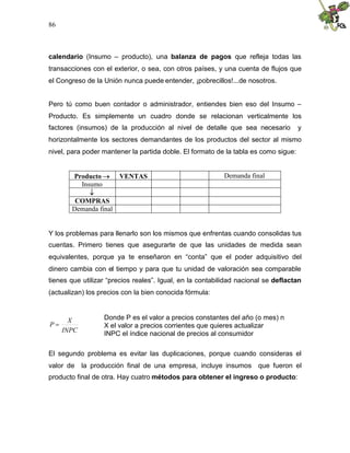 86
calendario (Insumo – producto), una balanza de pagos que refleja todas las
transacciones con el exterior, o sea, con otros países, y una cuenta de flujos que
el Congreso de la Unión nunca puede entender, ¡pobrecillos!...de nosotros.
Pero tú como buen contador o administrador, entiendes bien eso del Insumo –
Producto. Es simplemente un cuadro donde se relacionan verticalmente los
factores (insumos) de la producción al nivel de detalle que sea necesario y
horizontalmente los sectores demandantes de los productos del sector al mismo
nivel, para poder mantener la partida doble. El formato de la tabla es como sigue:
Producto  VENTAS Demanda final
Insumo

COMPRAS
Demanda final
Y los problemas para llenarlo son los mismos que enfrentas cuando consolidas tus
cuentas. Primero tienes que asegurarte de que las unidades de medida sean
equivalentes, porque ya te enseñaron en “conta” que el poder adquisitivo del
dinero cambia con el tiempo y para que tu unidad de valoración sea comparable
tienes que utilizar “precios reales”. Igual, en la contabilidad nacional se deflactan
(actualizan) los precios con la bien conocida fórmula:
INPC
X
P 
El segundo problema es evitar las duplicaciones, porque cuando consideras el
valor de la producción final de una empresa, incluye insumos que fueron el
producto final de otra. Hay cuatro métodos para obtener el ingreso o producto:
Donde P es el valor a precios constantes del año (o mes) n
X el valor a precios corrientes que quieres actualizar
INPC el índice nacional de precios al consumidor
 